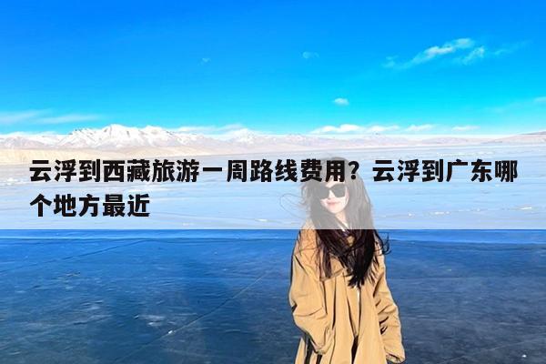 云浮到西藏旅游一周路线费用?云浮到广东哪个地方最近