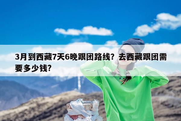 3月到西藏7天6晚跟团路线?去西藏跟团需要多少钱?