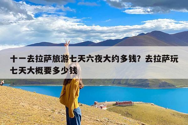 十一去拉萨旅游七天六夜大约多钱?去拉萨玩七天大概要多少钱