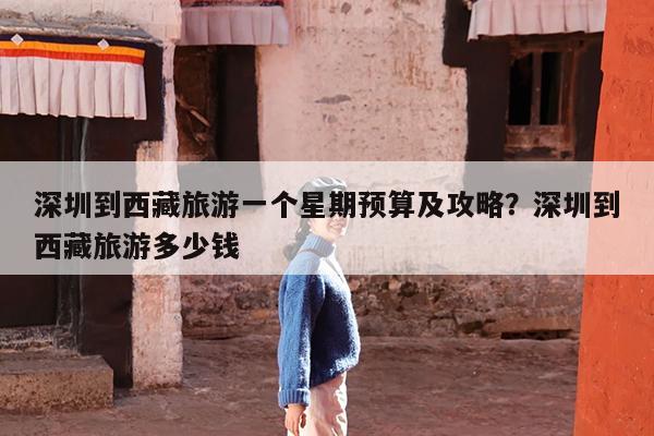深圳到西藏旅游一个星期预算及攻略?深圳到西藏旅游多少钱
