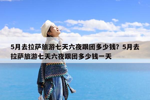 5月去拉萨旅游七天六夜跟团多少钱?5月去拉萨旅游七天六夜跟团多少钱一天