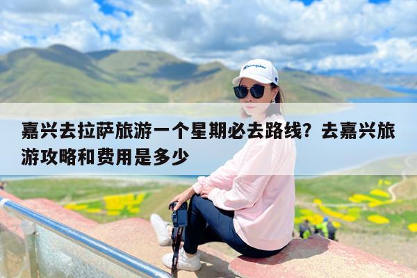 嘉兴去拉萨旅游一个星期必去路线?去嘉兴旅游攻略和费用是多少