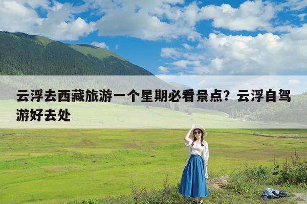 云浮去西藏旅游一个星期必看景点?云浮自驾游好去处