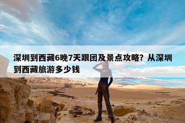 深圳到西藏6晚7天跟团及景点攻略?从深圳到西藏旅游多少钱