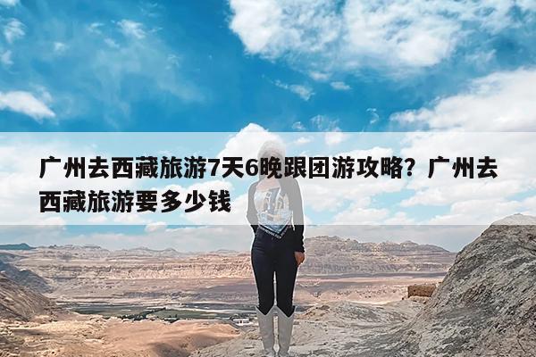 广州去西藏旅游7天6晚跟团游攻略?广州去西藏旅游要多少钱