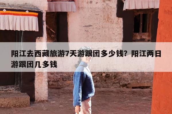 阳江去西藏旅游7天游跟团多少钱?阳江两日游跟团几多钱