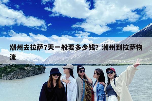 潮州去拉萨7天一般要多少钱?潮州到拉萨物流