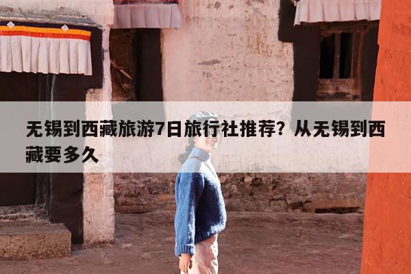 无锡到西藏旅游7日旅行社推荐?从无锡到西藏要多久