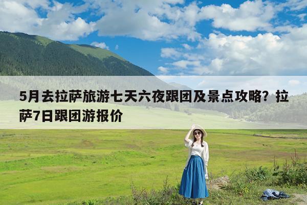 5月去拉萨旅游七天六夜跟团及景点攻略?拉萨7日跟团游报价
