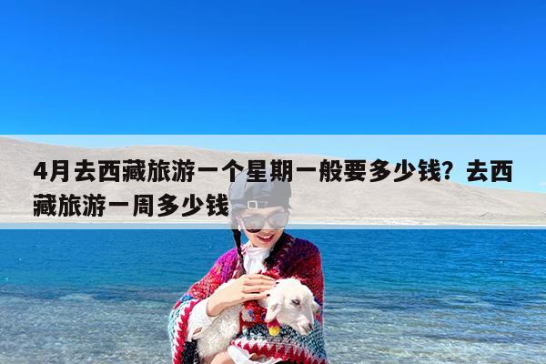 4月去西藏旅游一个星期一般要多少钱?去西藏旅游一周多少钱