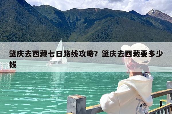 肇庆去西藏七日路线攻略?肇庆去西藏要多少钱