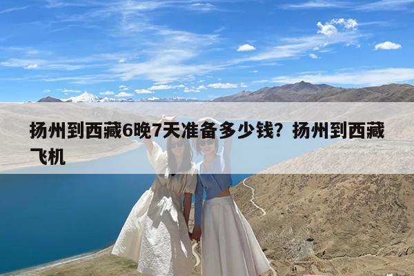 扬州到西藏6晚7天准备多少钱?扬州到西藏飞机