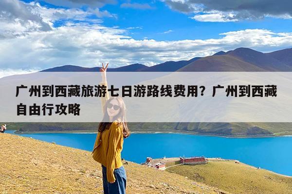 广州到西藏旅游七日游路线费用?广州到西藏自由行攻略
