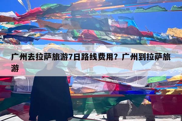 广州去拉萨旅游7日路线费用?广州到拉萨旅游