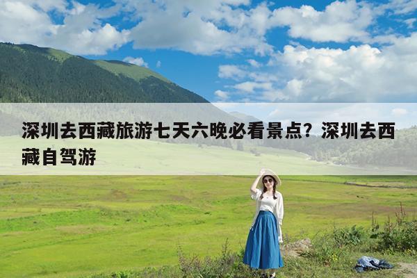 深圳去西藏旅游七天六晚必看景点?深圳去西藏自驾游