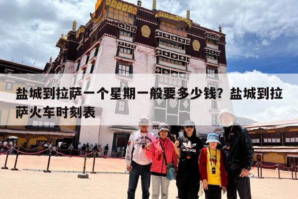 盐城到拉萨一个星期一般要多少钱?盐城到拉萨火车时刻表