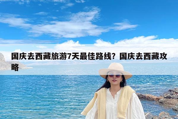 国庆去西藏旅游7天最佳路线?国庆去西藏攻略