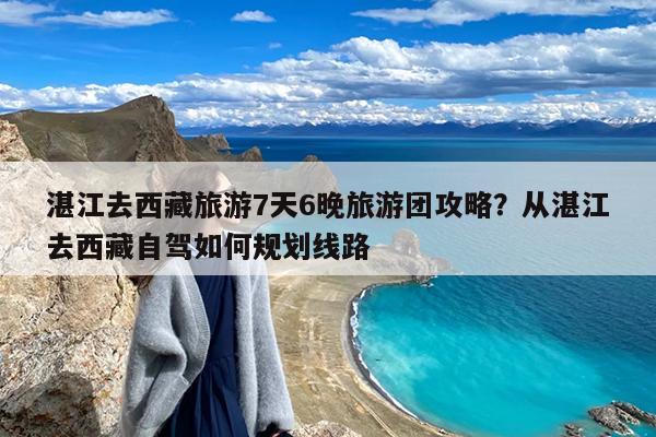 湛江去西藏旅游7天6晚旅游团攻略?从湛江去西藏自驾如何规划线路
