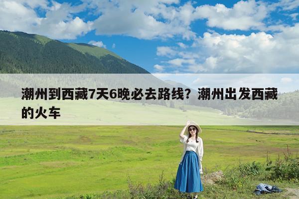 潮州到西藏7天6晚必去路线?潮州出发西藏的火车