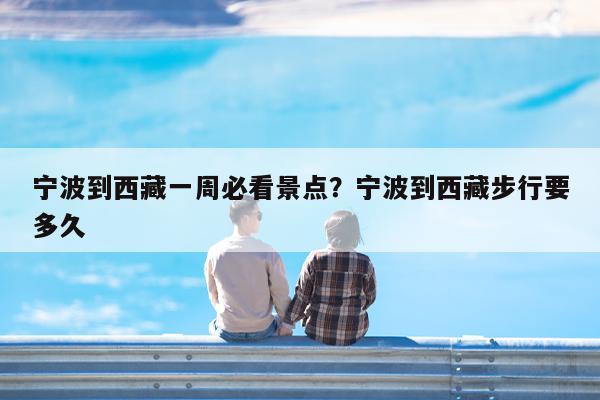 宁波到西藏一周必看景点?宁波到西藏步行要多久