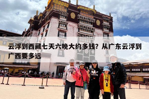 云浮到西藏七天六晚大约多钱?从广东云浮到广西要多远
