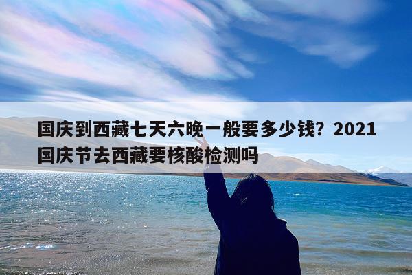 国庆到西藏七天六晚一般要多少钱?2021国庆节去西藏要核酸检测吗