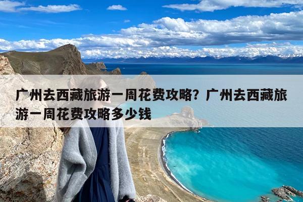 广州去西藏旅游一周花费攻略?广州去西藏旅游一周花费攻略多少钱