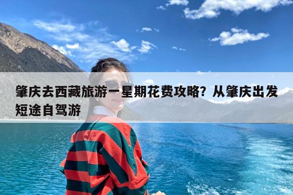 肇庆去西藏旅游一星期花费攻略?从肇庆出发短途自驾游