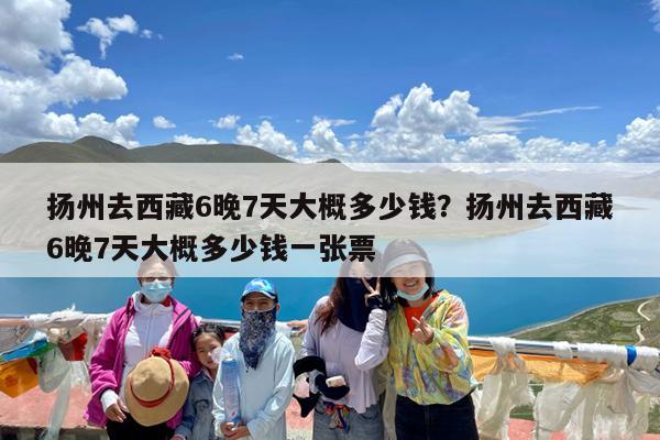 扬州去西藏6晚7天大概多少钱?扬州去西藏6晚7天大概多少钱一张票