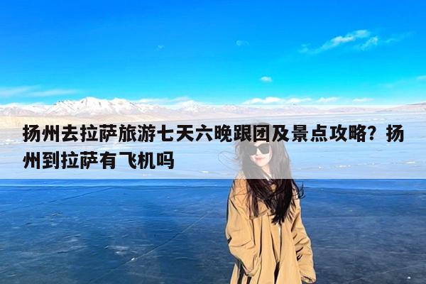 扬州去拉萨旅游七天六晚跟团及景点攻略?扬州到拉萨有飞机吗