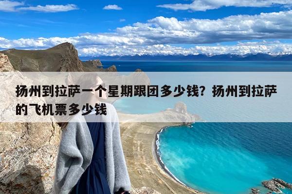 扬州到拉萨一个星期跟团多少钱?扬州到拉萨的飞机票多少钱