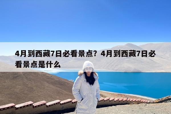 4月到西藏7日必看景点?4月到西藏7日必看景点是什么