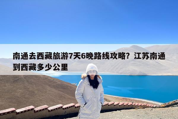 南通去西藏旅游7天6晚路线攻略?江苏南通到西藏多少公里
