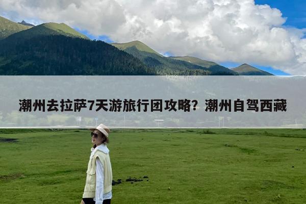 潮州去拉萨7天游旅行团攻略?潮州自驾西藏