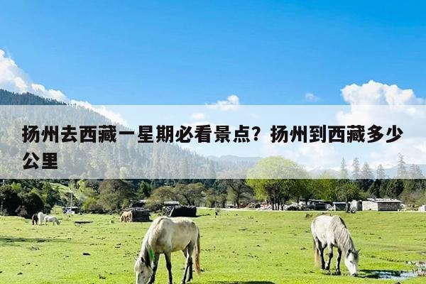 扬州去西藏一星期必看景点?扬州到西藏多少公里