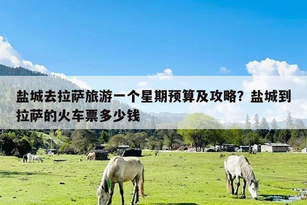 盐城去拉萨旅游一个星期预算及攻略?盐城到拉萨的火车票多少钱
