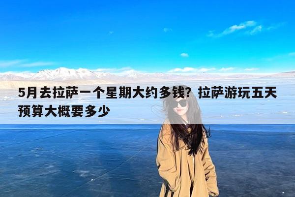 5月去拉萨一个星期大约多钱?拉萨游玩五天预算大概要多少