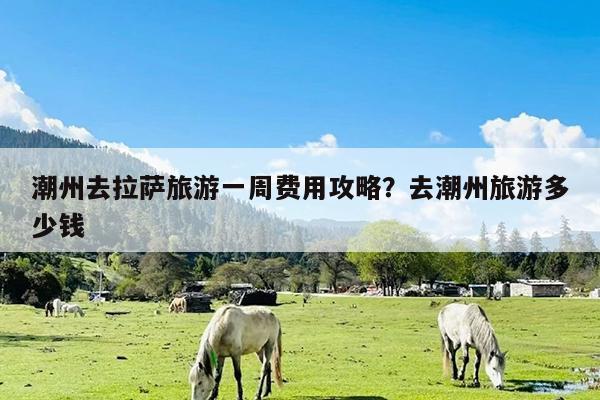潮州去拉萨旅游一周费用攻略?去潮州旅游多少钱