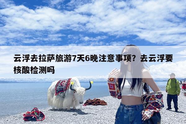 云浮去拉萨旅游7天6晚注意事项?去云浮要核酸检测吗