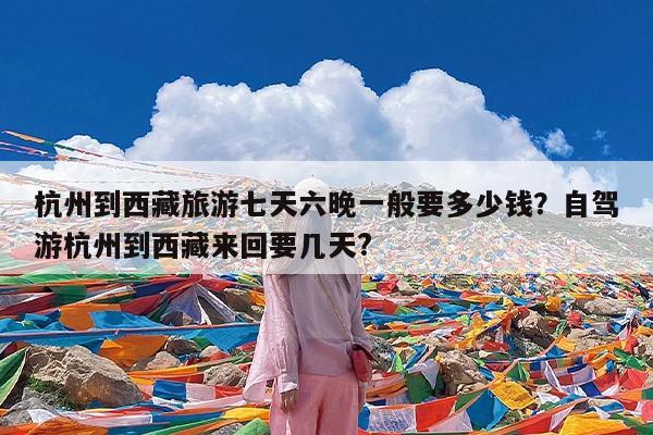 杭州到西藏旅游七天六晚一般要多少钱?自驾游杭州到西藏来回要几天?