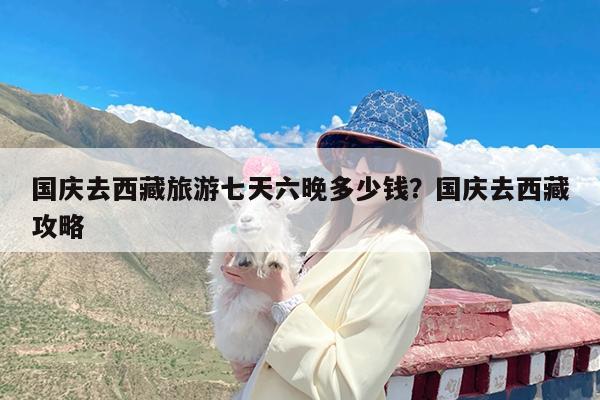 国庆去西藏旅游七天六晚多少钱?国庆去西藏攻略