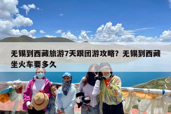 无锡到西藏旅游7天跟团游攻略?无锡到西藏坐火车要多久