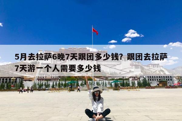 5月去拉萨6晚7天跟团多少钱?跟团去拉萨7天游一个人需要多少钱