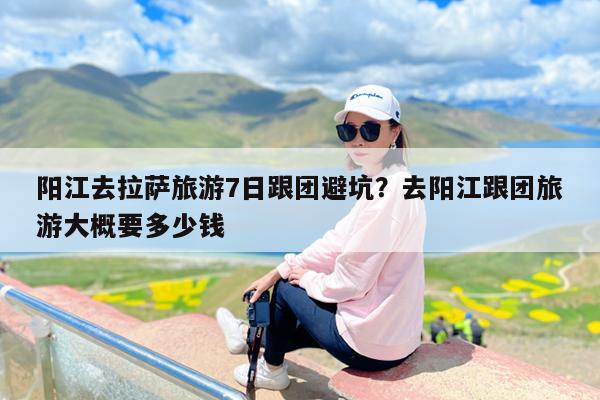 阳江去拉萨旅游7日跟团避坑?去阳江跟团旅游大概要多少钱