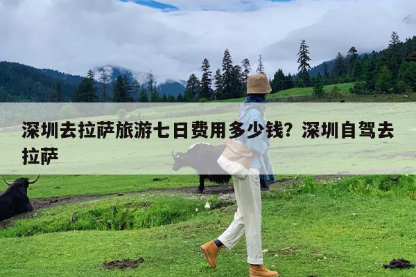 深圳去拉萨旅游七日费用多少钱?深圳自驾去拉萨