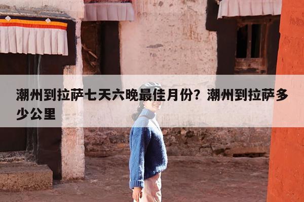 潮州到拉萨七天六晚最佳月份?潮州到拉萨多少公里