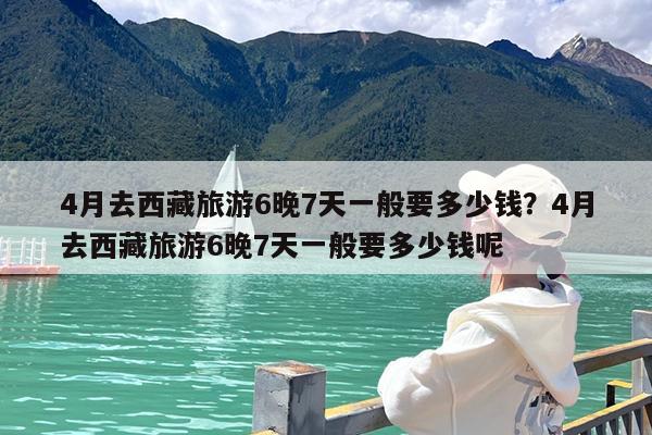 4月去西藏旅游6晚7天一般要多少钱?4月去西藏旅游6晚7天一般要多少钱呢