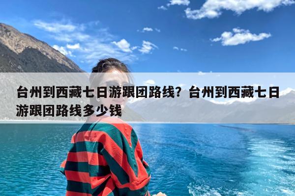 台州到西藏七日游跟团路线?台州到西藏七日游跟团路线多少钱