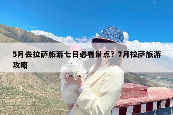 5月去拉萨旅游七日必看景点?7月拉萨旅游攻略