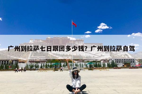 广州到拉萨七日跟团多少钱?广州到拉萨自驾